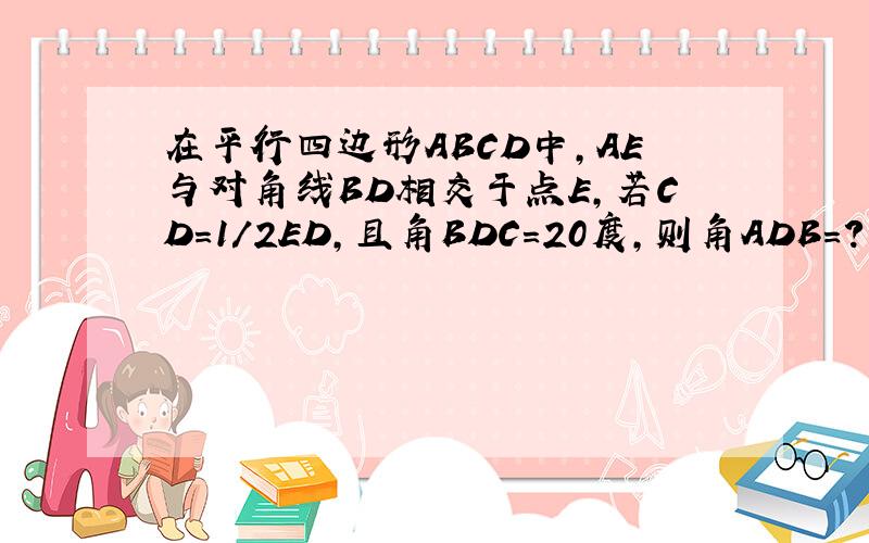 在平行四边形ABCD中,AE与对角线BD相交于点E,若CD=1/2ED,且角BDC=20度,则角ADB=?