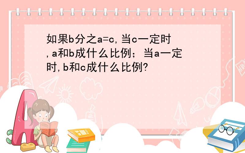 如果b分之a=c,当c一定时,a和b成什么比例；当a一定时,b和c成什么比例?