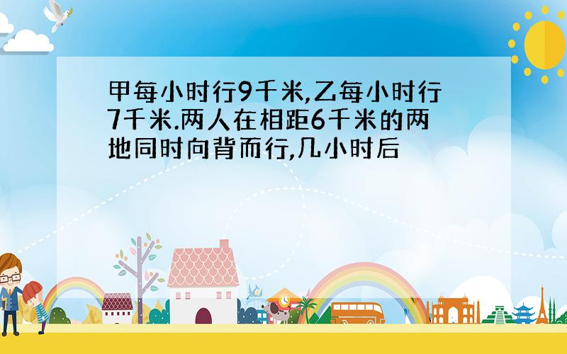 甲每小时行9千米,乙每小时行7千米.两人在相距6千米的两地同时向背而行,几小时后