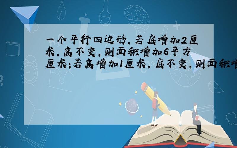 一个平行四边形,若底增加2厘米,高不变,则面积增加6平方厘米;若高增加1厘米,底不变,则面积增加4平方厘