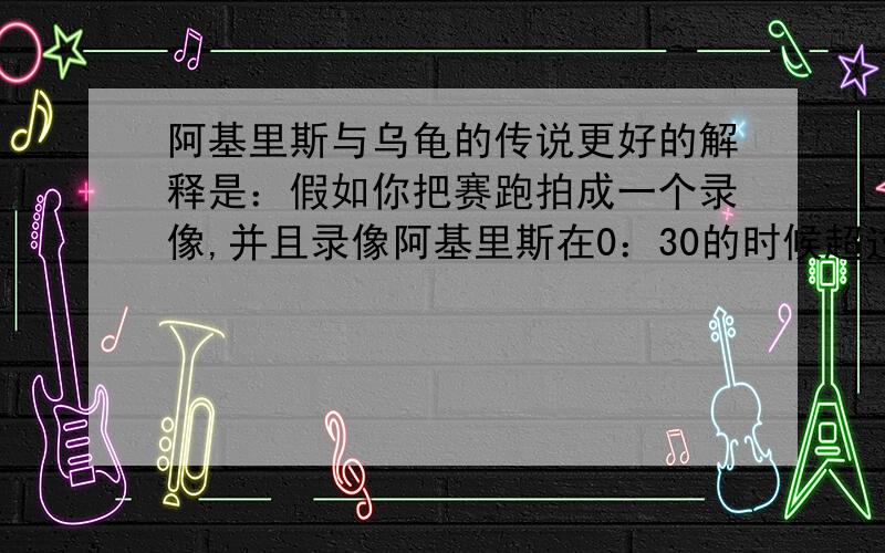 阿基里斯与乌龟的传说更好的解释是：假如你把赛跑拍成一个录像,并且录像阿基里斯在0：30的时候超过乌龟.如果按照这个理论是