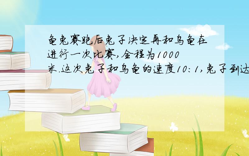 龟兔赛跑后兔子决定再和乌龟在进行一次比赛,全程为1000米.这次兔子和乌龟的速度10：1,兔子到达终点时乌龟还有多少米没