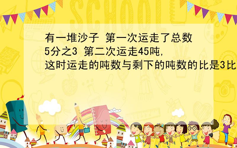 有一堆沙子 第一次运走了总数5分之3 第二次运走45吨,这时运走的吨数与剩下的吨数的比是3比1.