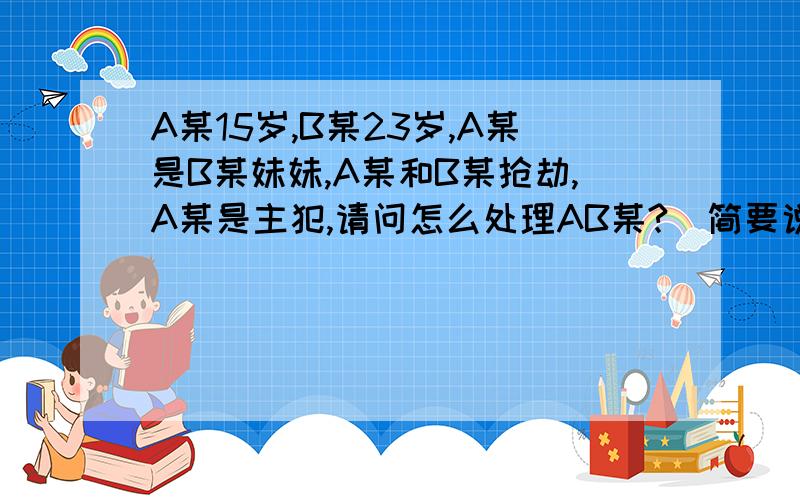 A某15岁,B某23岁,A某是B某妹妹,A某和B某抢劫,A某是主犯,请问怎么处理AB某?(简要说明理由,刑期）