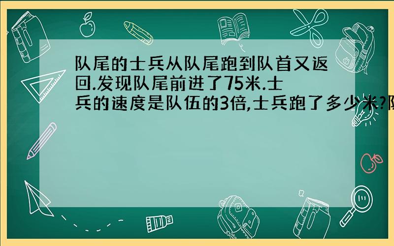 队尾的士兵从队尾跑到队首又返回.发现队尾前进了75米.士兵的速度是队伍的3倍,士兵跑了多少米?队伍多少