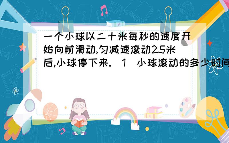 一个小球以二十米每秒的速度开始向前滑动,匀减速滚动25米后,小球停下来.(1)小球滚动的多少时间?(2)小球的运动速度平