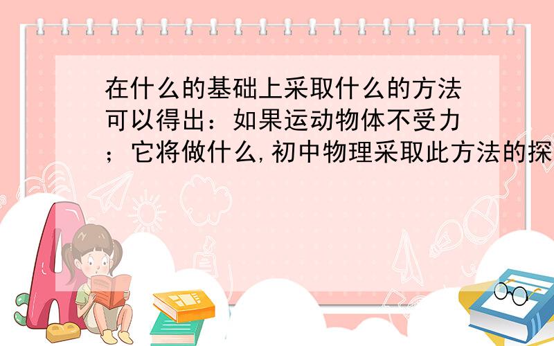 在什么的基础上采取什么的方法可以得出：如果运动物体不受力；它将做什么,初中物理采取此方法的探究实验还有：