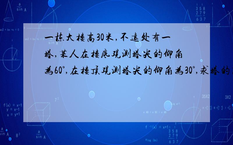 一栋大楼高30米,不远处有一塔,某人在楼底观测塔尖的仰角为60°,在楼顶观测塔尖的仰角为30°,求塔的高