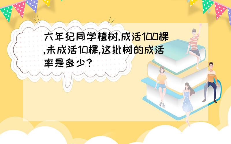 六年纪同学植树,成活100棵,未成活10棵,这批树的成活率是多少?