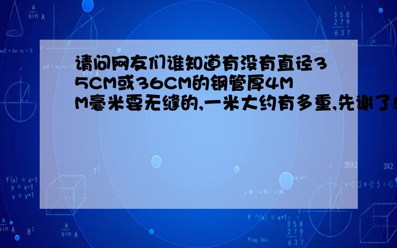 请问网友们谁知道有没有直径35CM或36CM的钢管厚4MM毫米要无缝的,一米大约有多重,先谢了!