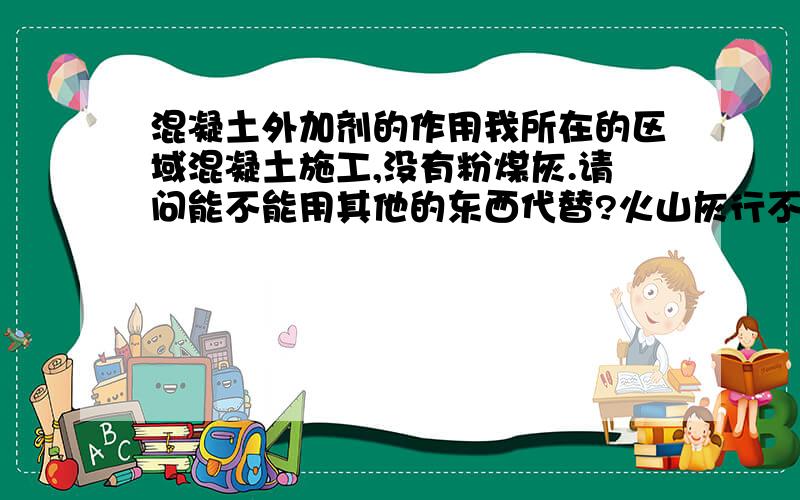 混凝土外加剂的作用我所在的区域混凝土施工,没有粉煤灰.请问能不能用其他的东西代替?火山灰行不行?急