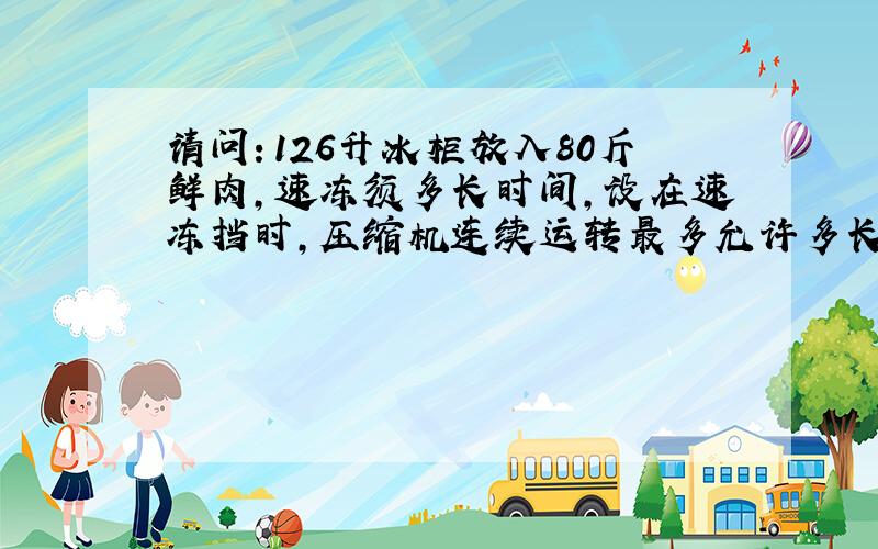 请问：126升冰柜放入80斤鲜肉,速冻须多长时间,设在速冻挡时,压缩机连续运转最多允许多长时间.谢谢!