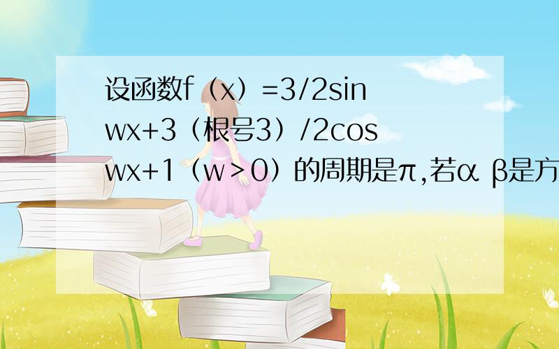 设函数f（x）=3/2sinwx+3（根号3）/2coswx+1（w＞0）的周期是π,若α β是方程f（x）=0的两个根