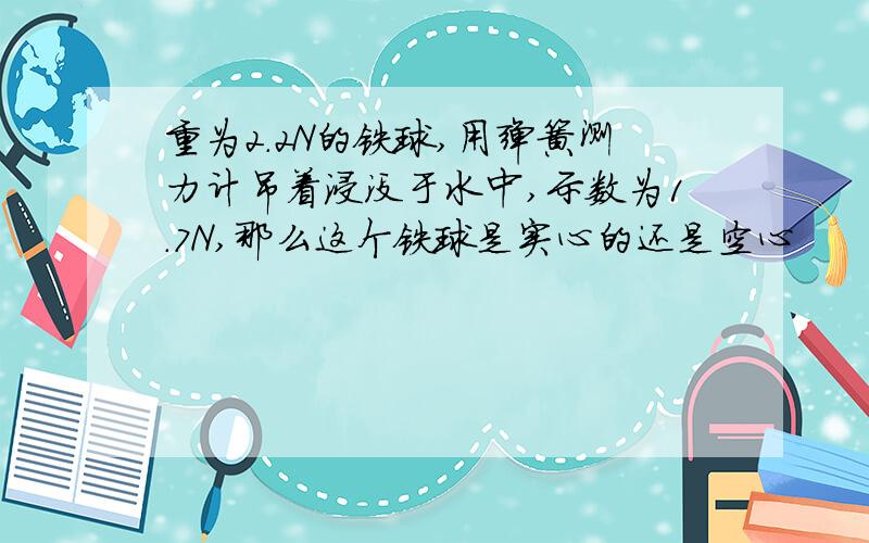 重为2.2N的铁球,用弹簧测力计吊着浸没于水中,示数为1.7N,那么这个铁球是实心的还是空心