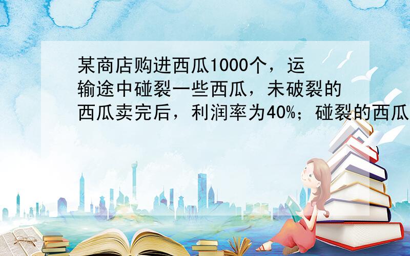 某商店购进西瓜1000个，运输途中碰裂一些西瓜，未破裂的西瓜卖完后，利润率为40%；碰裂的西瓜只能降价出售，降价出售的西