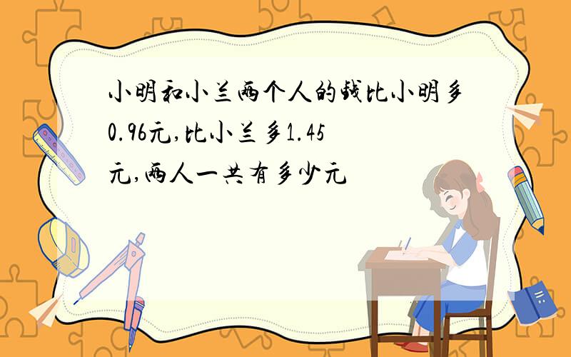 小明和小兰两个人的钱比小明多0.96元,比小兰多1.45元,两人一共有多少元