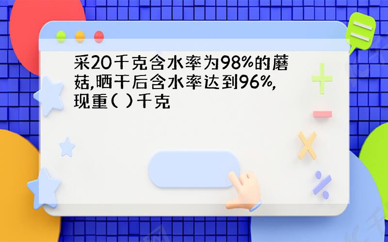 采20千克含水率为98%的蘑菇,晒干后含水率达到96%,现重( )千克