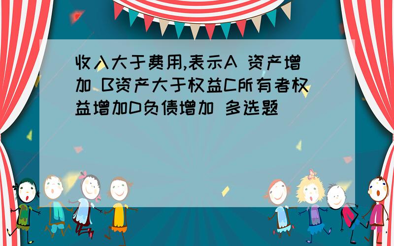 收入大于费用,表示A 资产增加 B资产大于权益C所有者权益增加D负债增加 多选题