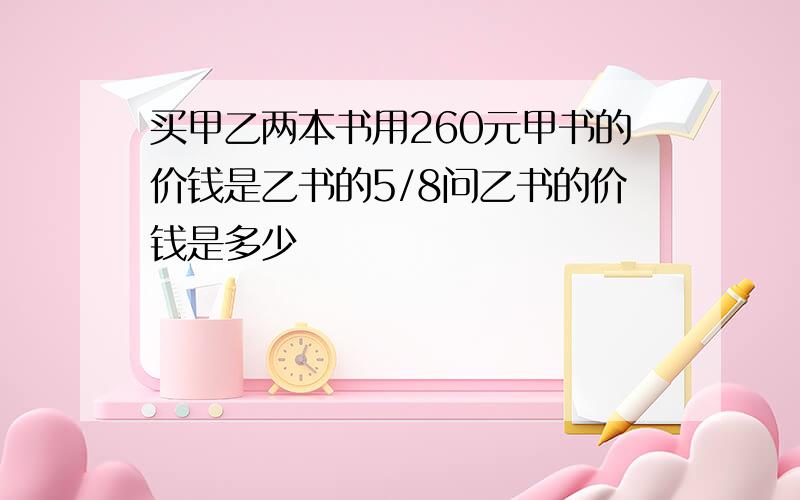 买甲乙两本书用260元甲书的价钱是乙书的5/8问乙书的价钱是多少