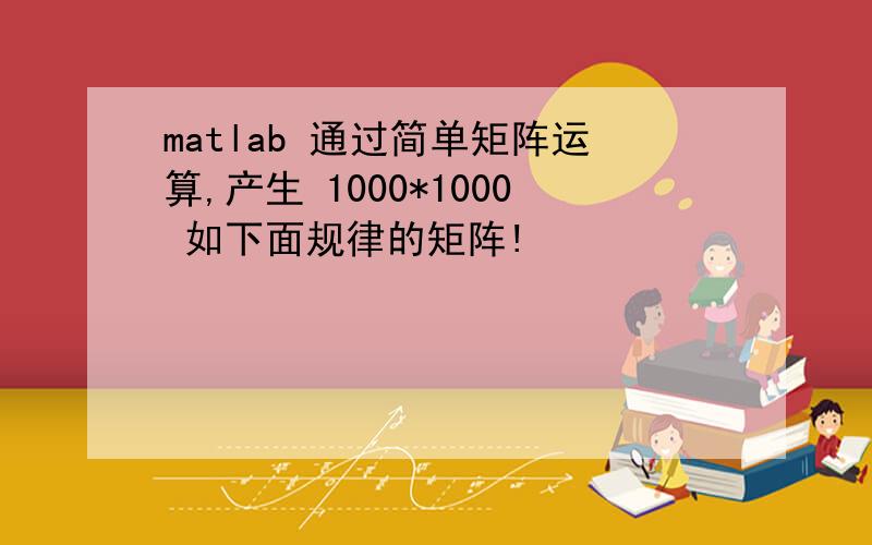 matlab 通过简单矩阵运算,产生 1000*1000 如下面规律的矩阵!