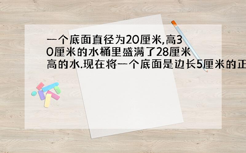 一个底面直径为20厘米,高30厘米的水桶里盛满了28厘米高的水.现在将一个底面是边长5厘米的正方形,高是30厘米的长方体