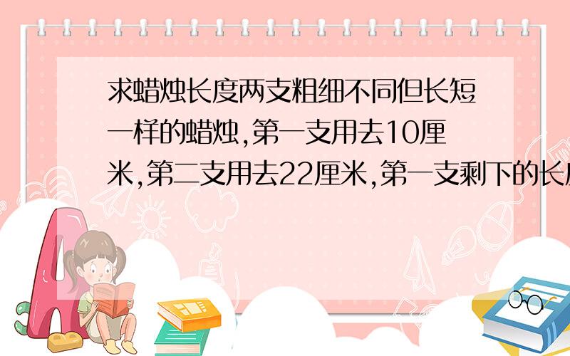 求蜡烛长度两支粗细不同但长短一样的蜡烛,第一支用去10厘米,第二支用去22厘米,第一支剩下的长度正好是第二支的4倍.求蜡