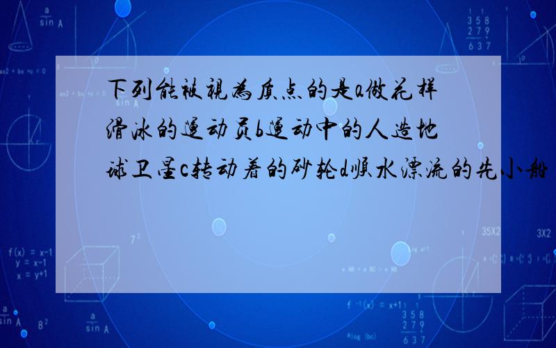 下列能被视为质点的是a做花样滑冰的运动员b运动中的人造地球卫星c转动着的砂轮d顺水漂流的先小船