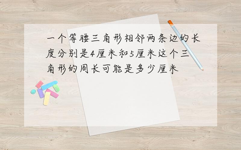 一个等腰三角形相邻两条边的长度分别是4厘米和5厘米这个三角形的周长可能是多少厘米