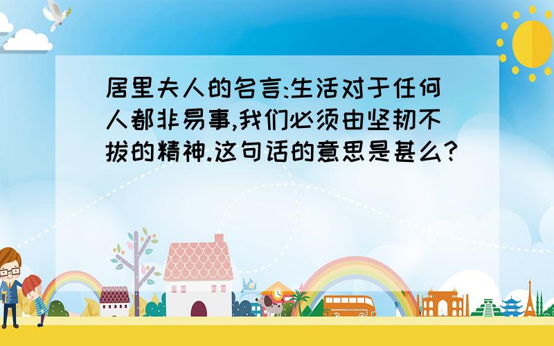 居里夫人的名言:生活对于任何人都非易事,我们必须由坚韧不拔的精神.这句话的意思是甚么?