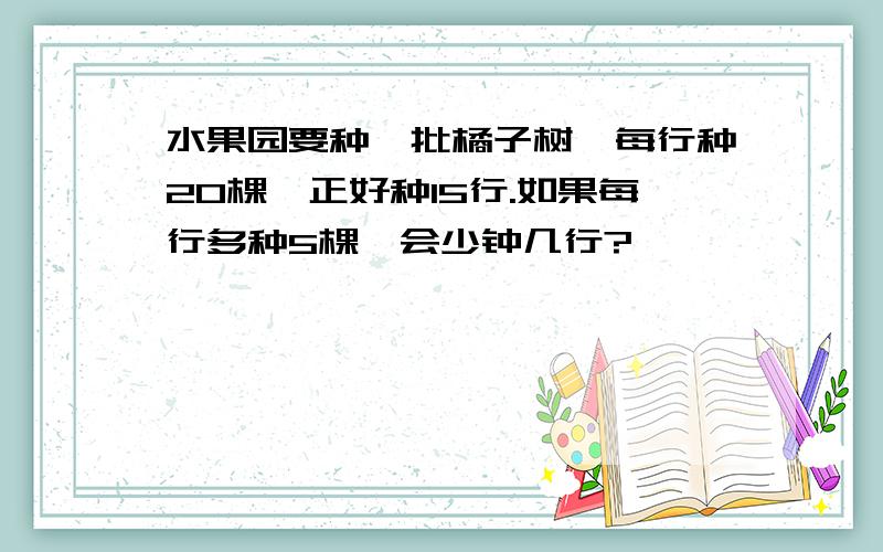 水果园要种一批橘子树,每行种20棵,正好种15行.如果每行多种5棵,会少钟几行?