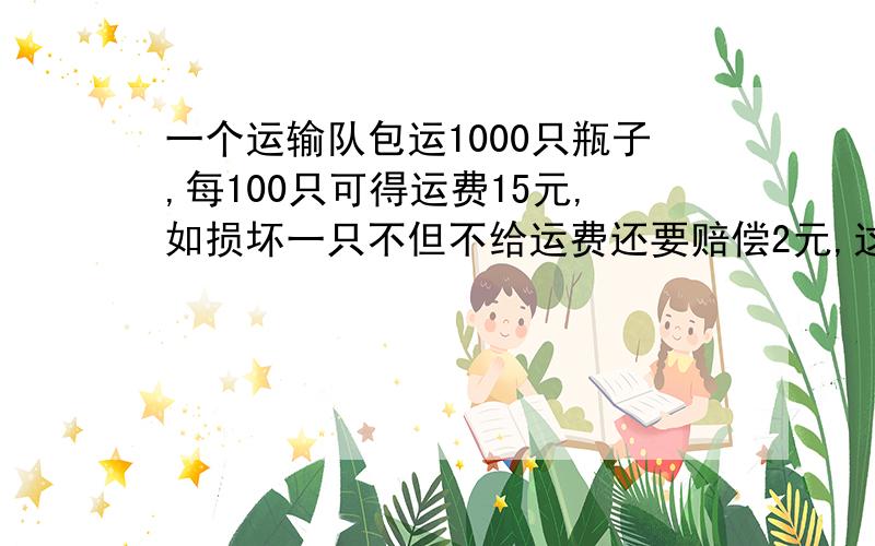 一个运输队包运1000只瓶子,每100只可得运费15元,如损坏一只不但不给运费还要赔偿2元,这个运输队共得