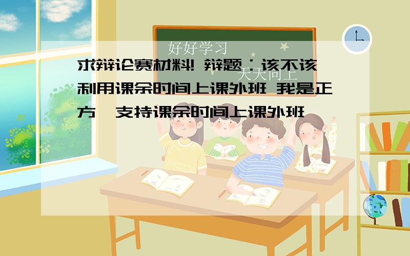 求辩论赛材料! 辩题：该不该利用课余时间上课外班 我是正方,支持课余时间上课外班