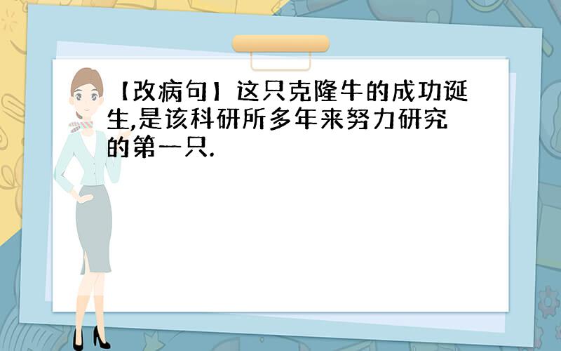 【改病句】这只克隆牛的成功诞生,是该科研所多年来努力研究的第一只.