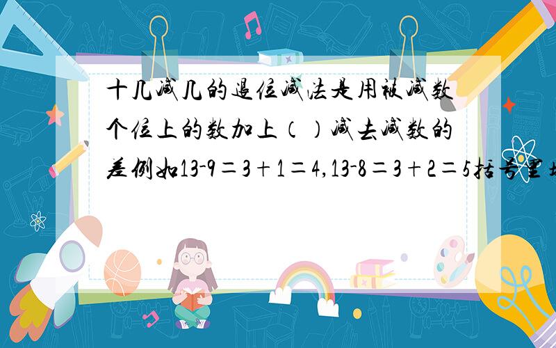 十几减几的退位减法是用被减数个位上的数加上（）减去减数的差例如13-9＝3+1＝4,13-8＝3+2＝5括号里填什么