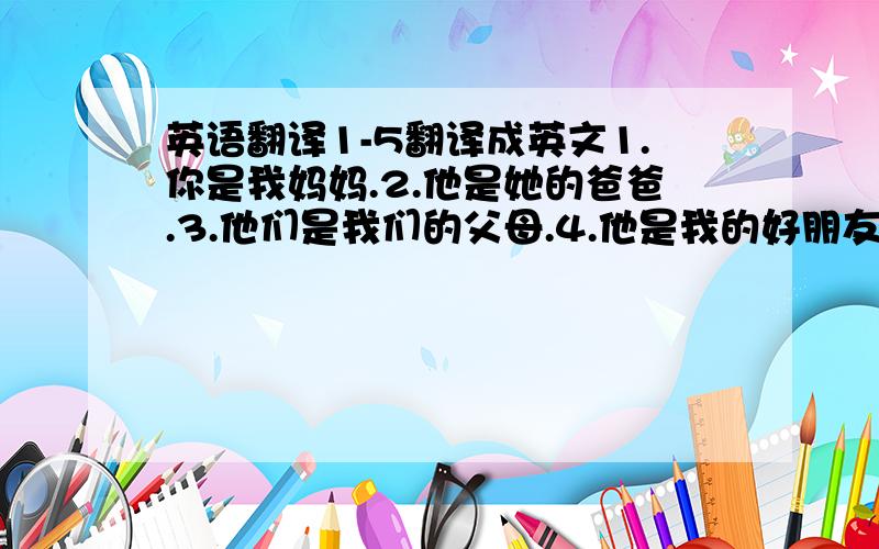 英语翻译1-5翻译成英文1.你是我妈妈.2.他是她的爸爸.3.他们是我们的父母.4.他是我的好朋友.5.他们和我们是同学