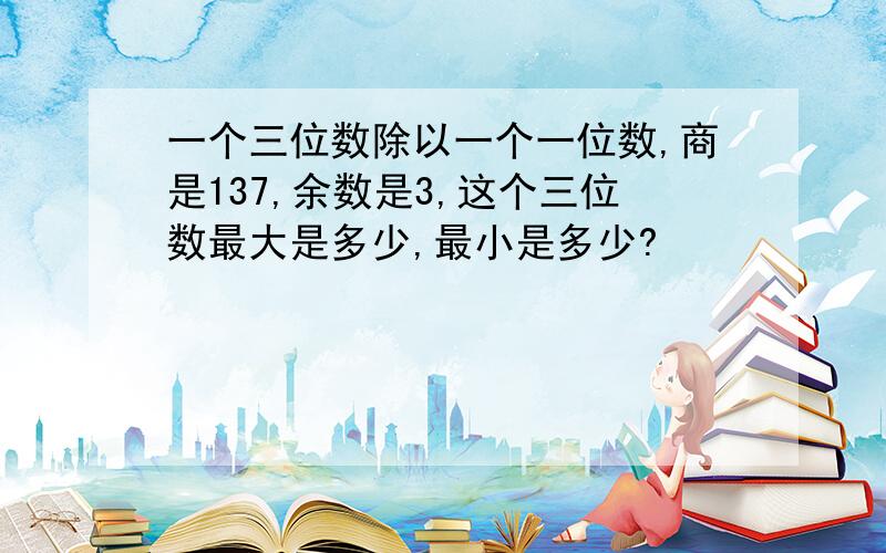 一个三位数除以一个一位数,商是137,余数是3,这个三位数最大是多少,最小是多少?