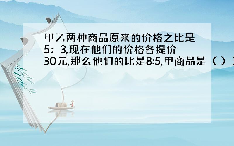 甲乙两种商品原来的价格之比是5：3,现在他们的价格各提价30元,那么他们的比是8:5,甲商品是（ ）元?