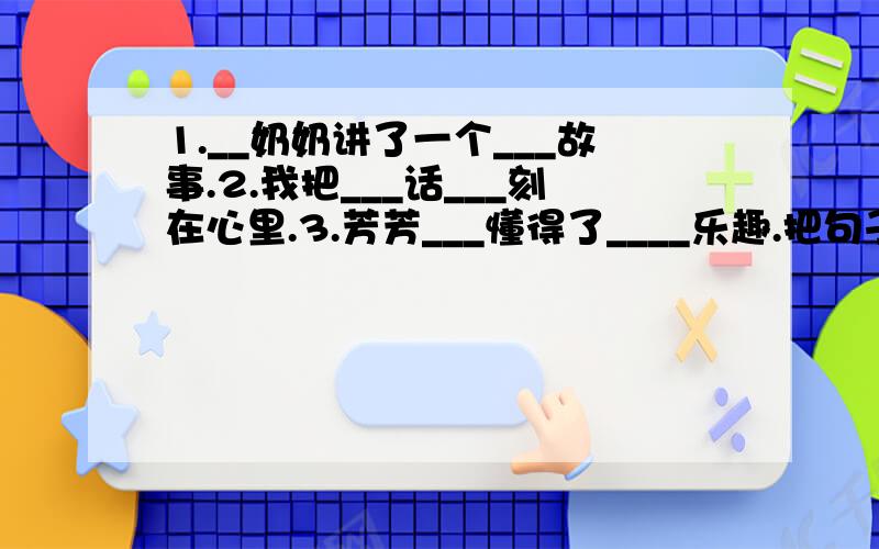 1.__奶奶讲了一个___故事.2.我把___话___刻在心里.3.芳芳___懂得了____乐趣.把句子写得更具体