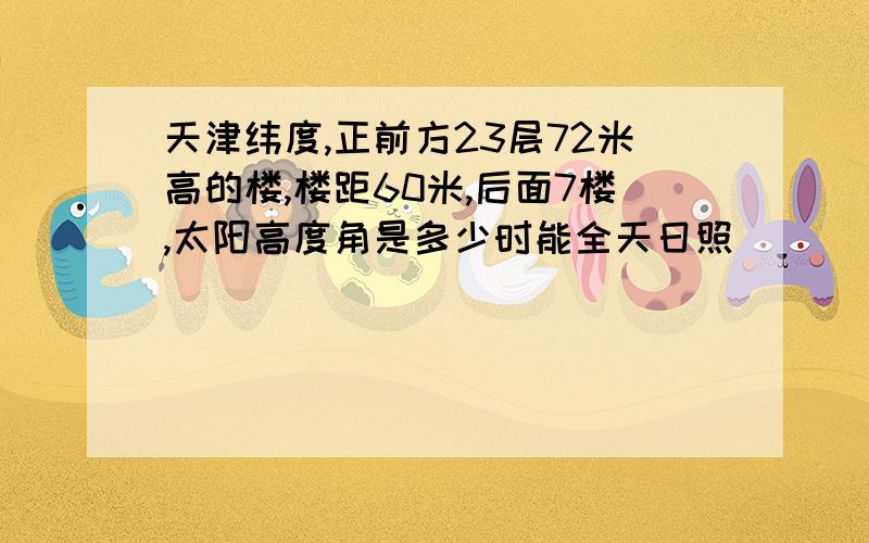 天津纬度,正前方23层72米高的楼,楼距60米,后面7楼,太阳高度角是多少时能全天日照