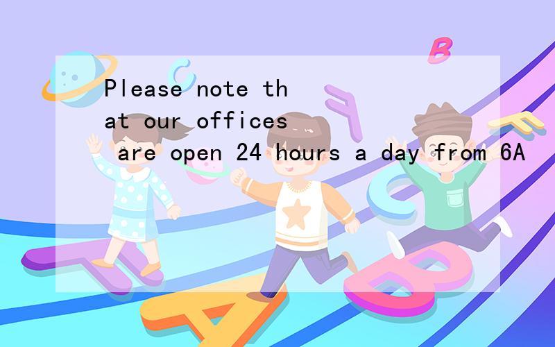 Please note that our offices are open 24 hours a day from 6A