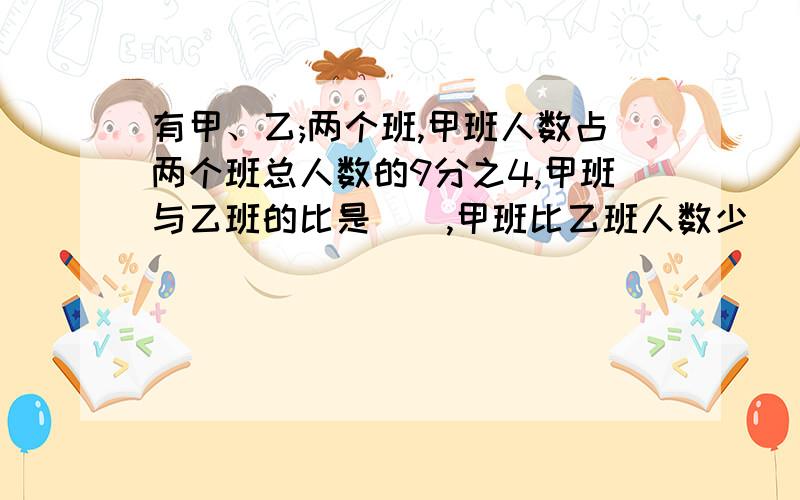 有甲、乙;两个班,甲班人数占两个班总人数的9分之4,甲班与乙班的比是（）,甲班比乙班人数少（）%,乙班比