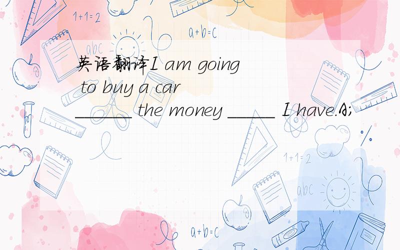 英语翻译I am going to buy a car ______ the money _____ I have.A;