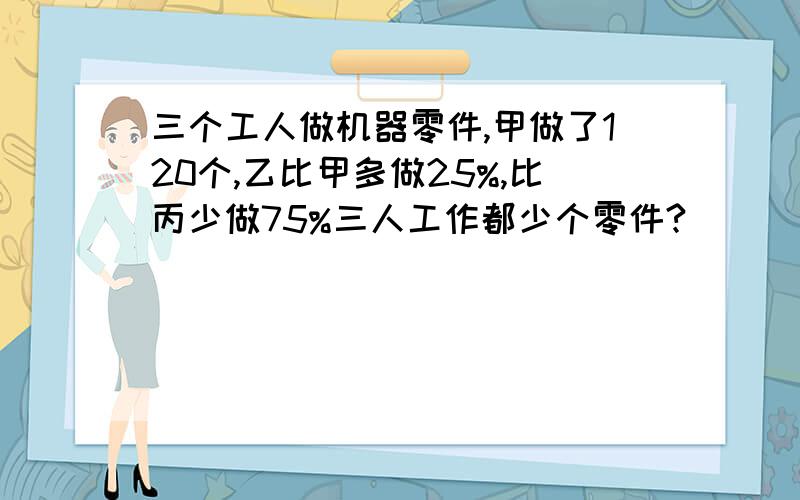 三个工人做机器零件,甲做了120个,乙比甲多做25%,比丙少做75%三人工作都少个零件?