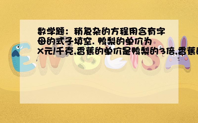 数学题：稍复杂的方程用含有字母的式子填空. 鸭梨的单价为X元/千克,香蕉的单价是鸭梨的3倍,香蕉的单价是 （ ）元/千克