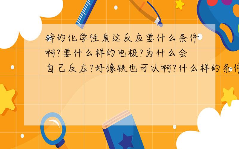 锌的化学性质这反应要什么条件啊?要什么样的电极?为什么会自己反应?好像铁也可以啊?什么样的条件下有电势差?没错没错~就是