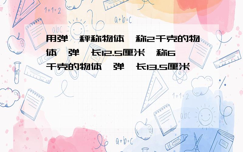 用弹簧秤称物体,称2千克的物体,弹簧长12.5厘米,称6千克的物体,弹簧长13.5厘米,