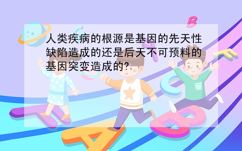 人类疾病的根源是基因的先天性缺陷造成的还是后天不可预料的基因突变造成的?