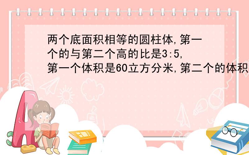 两个底面积相等的圆柱体,第一个的与第二个高的比是3:5,第一个体积是60立方分米,第二个的体积是多少立方...