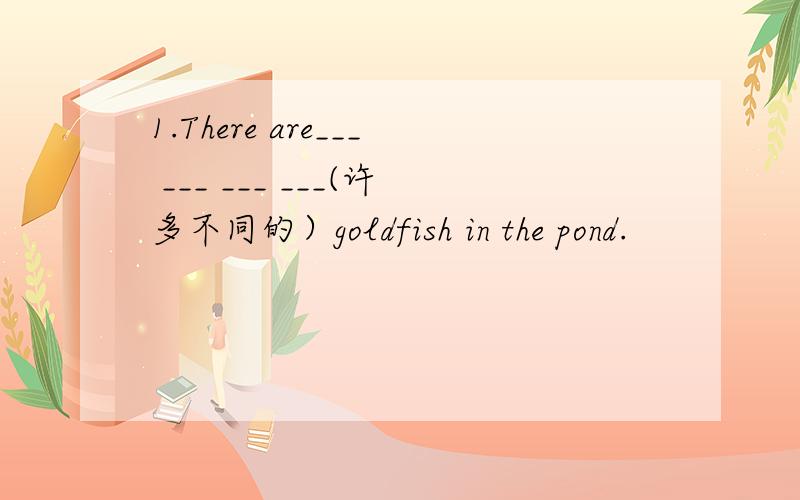 1.There are___ ___ ___ ___(许多不同的）goldfish in the pond.