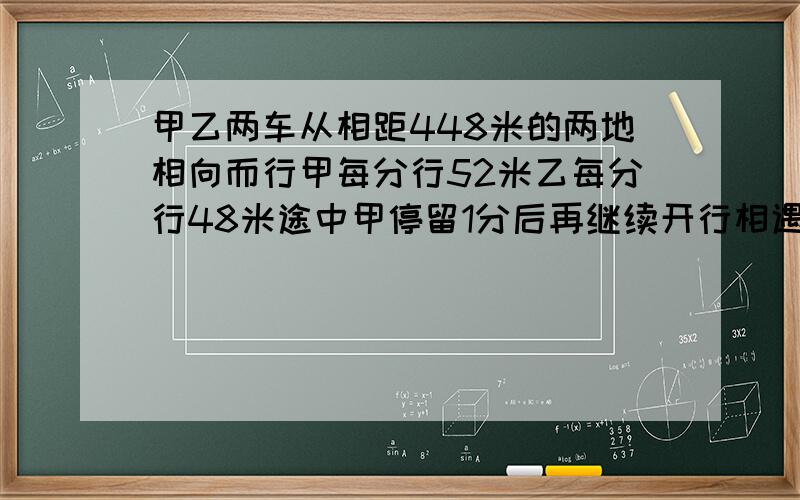 甲乙两车从相距448米的两地相向而行甲每分行52米乙每分行48米途中甲停留1分后再继续开行相遇时甲乙各行几